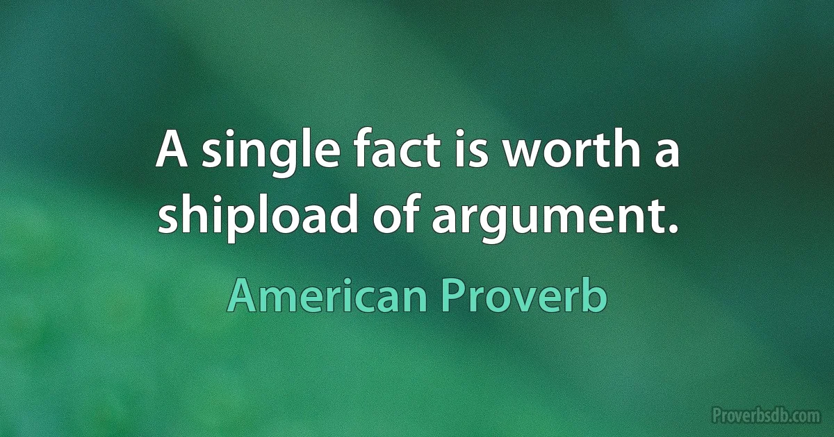 A single fact is worth a shipload of argument. (American Proverb)