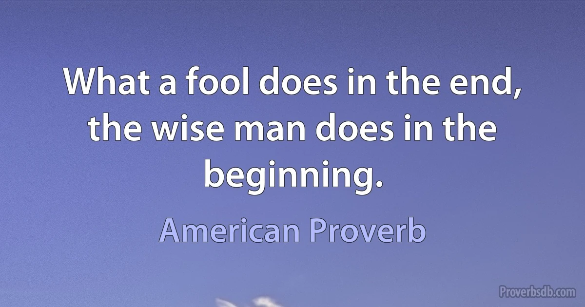 What a fool does in the end, the wise man does in the beginning. (American Proverb)