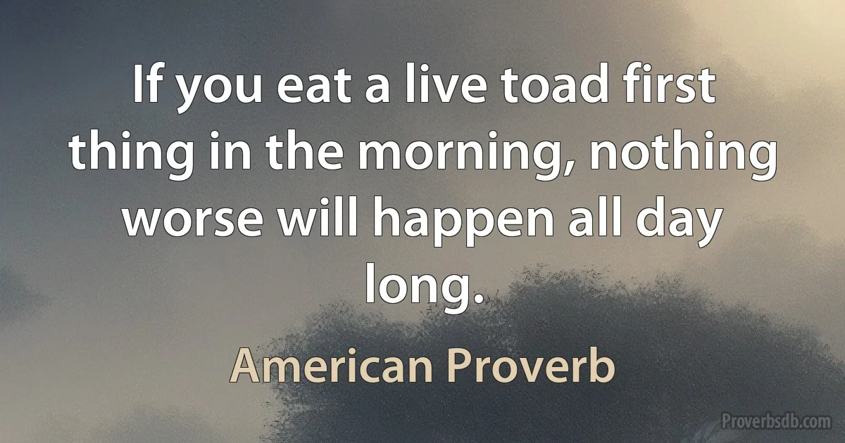 If you eat a live toad first thing in the morning, nothing worse will happen all day long. (American Proverb)