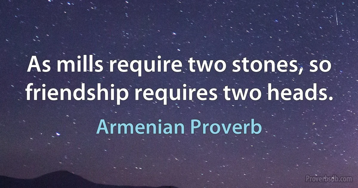 As mills require two stones, so friendship requires two heads. (Armenian Proverb)