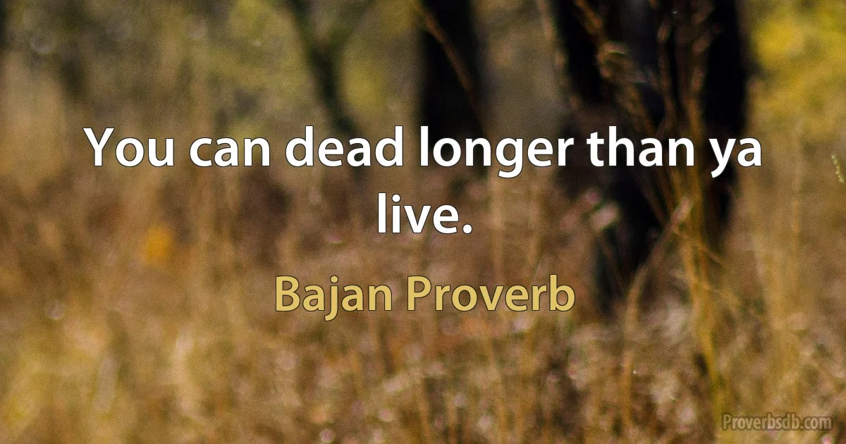 You can dead longer than ya live. (Bajan Proverb)