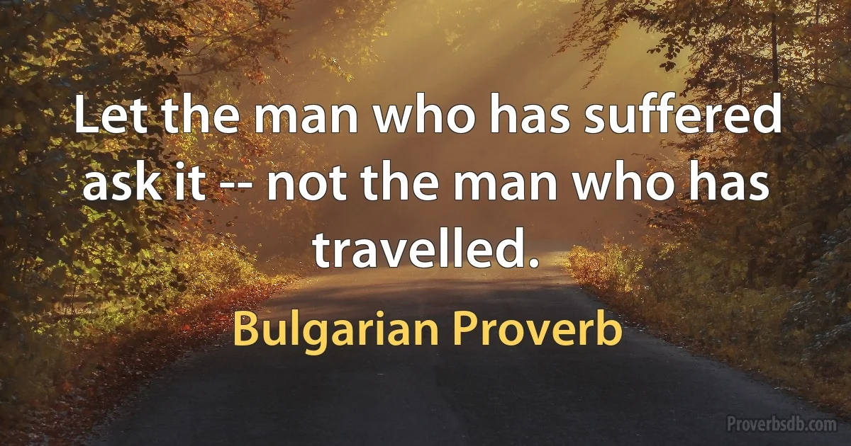 Let the man who has suffered ask it -- not the man who has travelled. (Bulgarian Proverb)