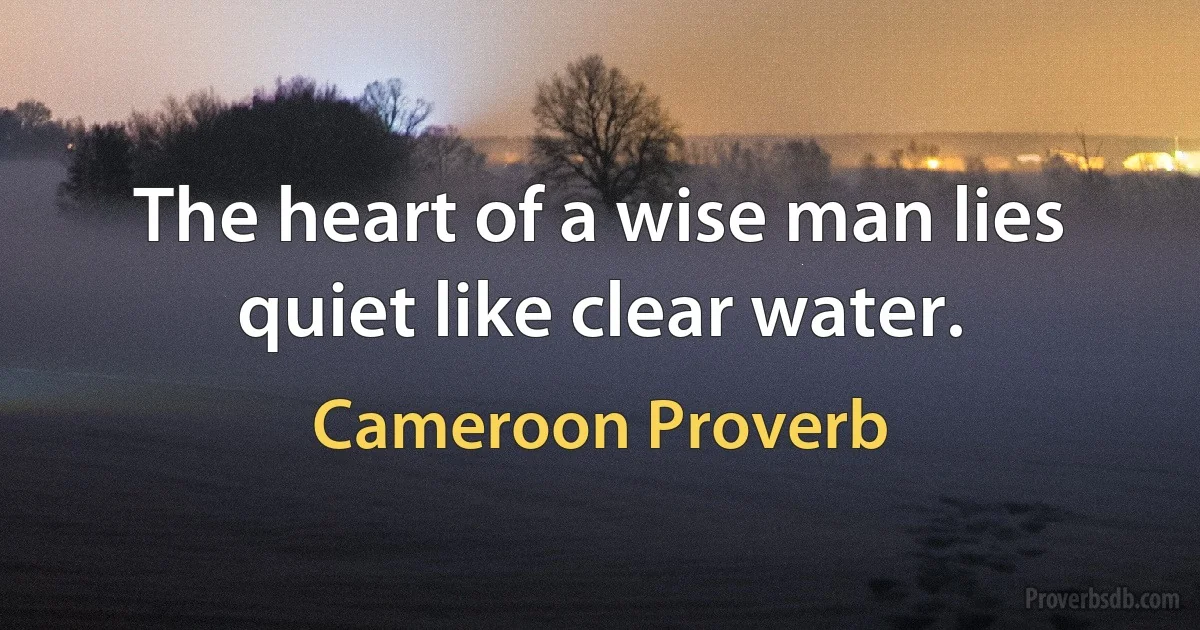 The heart of a wise man lies quiet like clear water. (Cameroon Proverb)