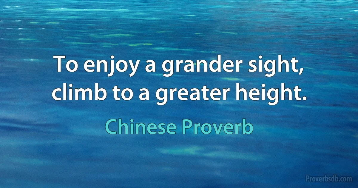 To enjoy a grander sight, climb to a greater height. (Chinese Proverb)