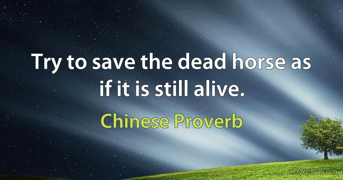 Try to save the dead horse as if it is still alive. (Chinese Proverb)