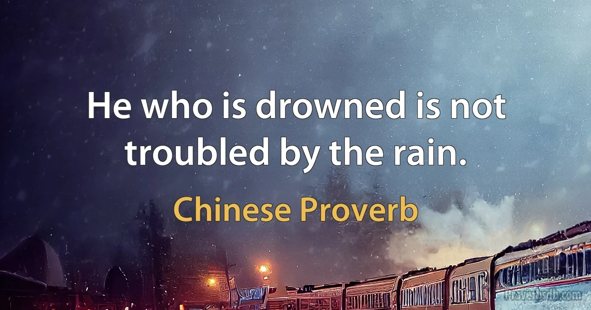 He who is drowned is not troubled by the rain. (Chinese Proverb)