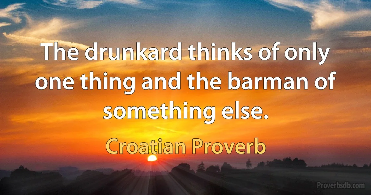 The drunkard thinks of only one thing and the barman of something else. (Croatian Proverb)