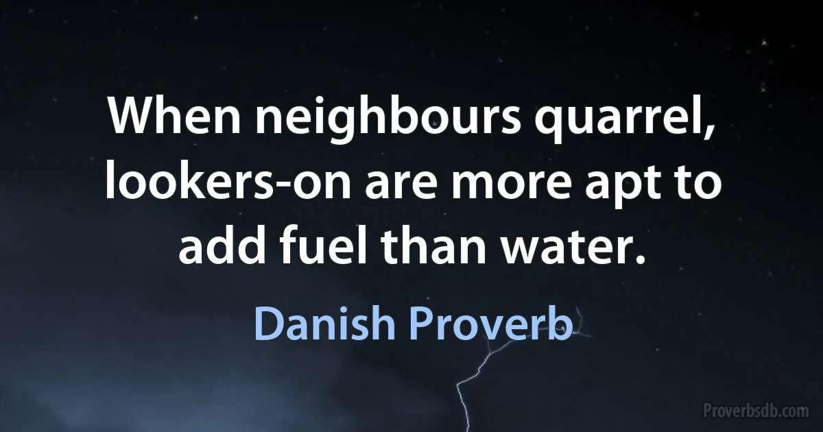 When neighbours quarrel, lookers-on are more apt to add fuel than water. (Danish Proverb)