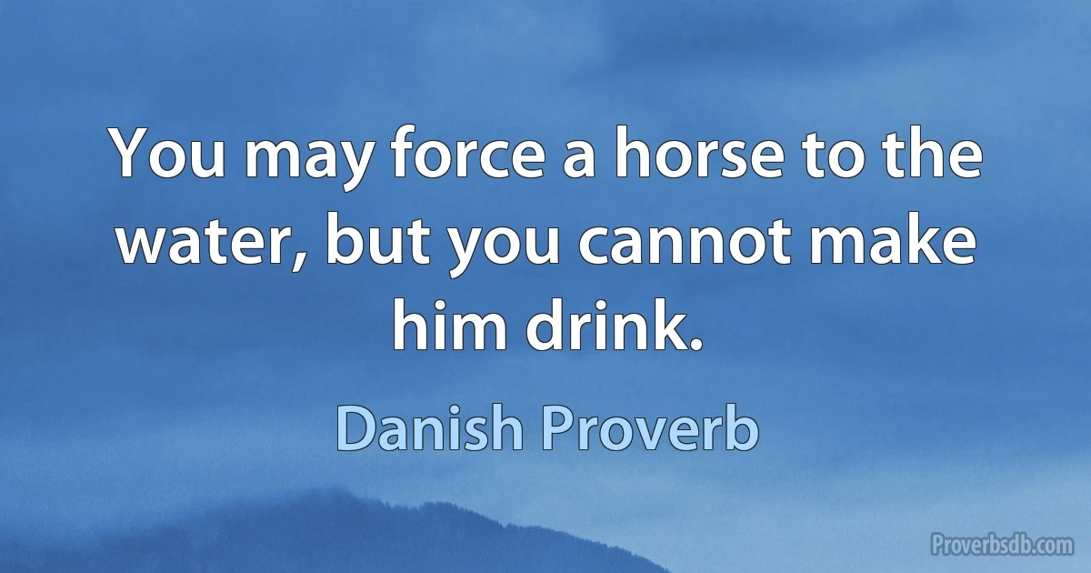 You may force a horse to the water, but you cannot make him drink. (Danish Proverb)