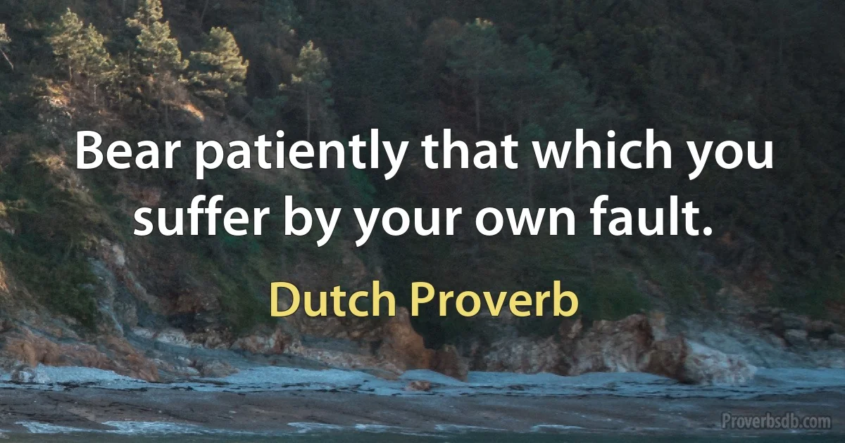 Bear patiently that which you suffer by your own fault. (Dutch Proverb)