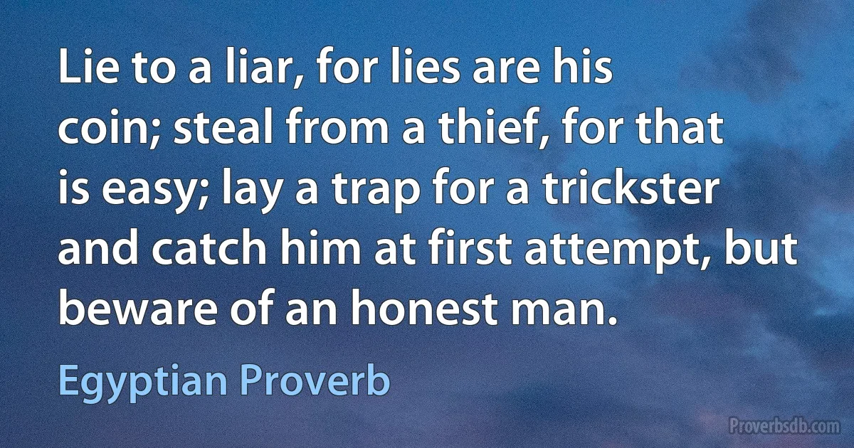 Lie to a liar, for lies are his coin; steal from a thief, for that is easy; lay a trap for a trickster and catch him at first attempt, but beware of an honest man. (Egyptian Proverb)