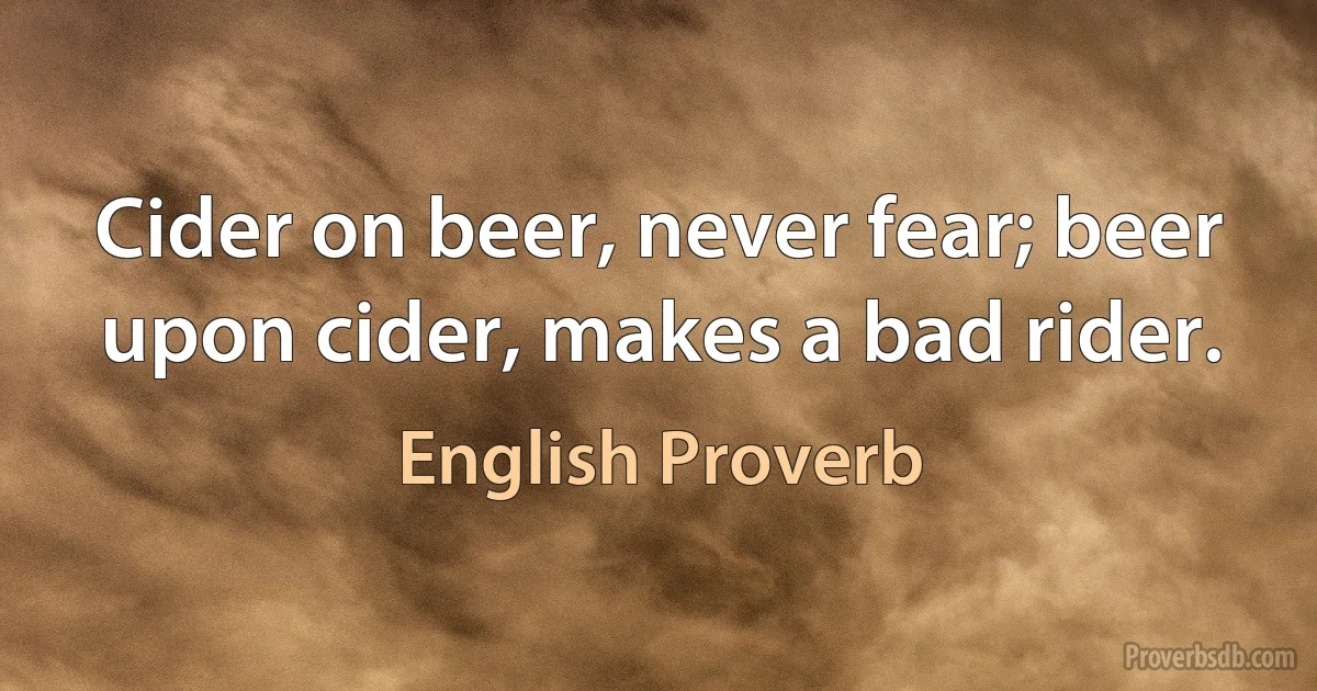 Cider on beer, never fear; beer upon cider, makes a bad rider. (English Proverb)