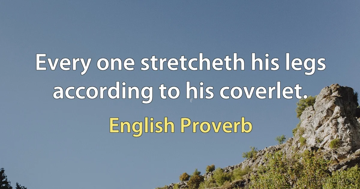 Every one stretcheth his legs according to his coverlet. (English Proverb)