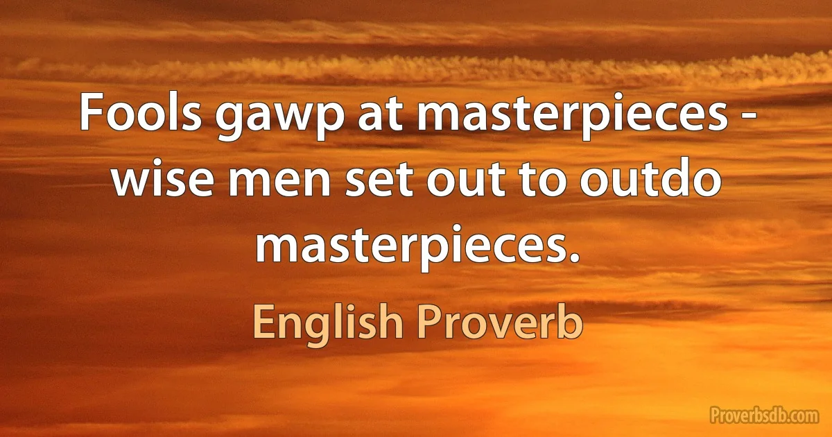 Fools gawp at masterpieces - wise men set out to outdo masterpieces. (English Proverb)