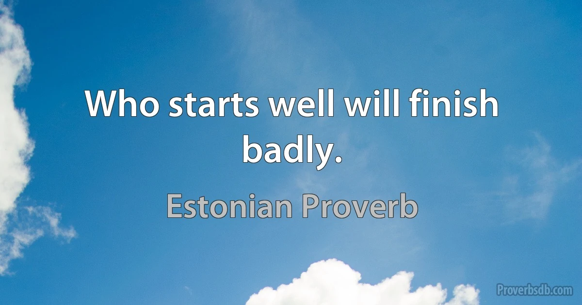 Who starts well will finish badly. (Estonian Proverb)