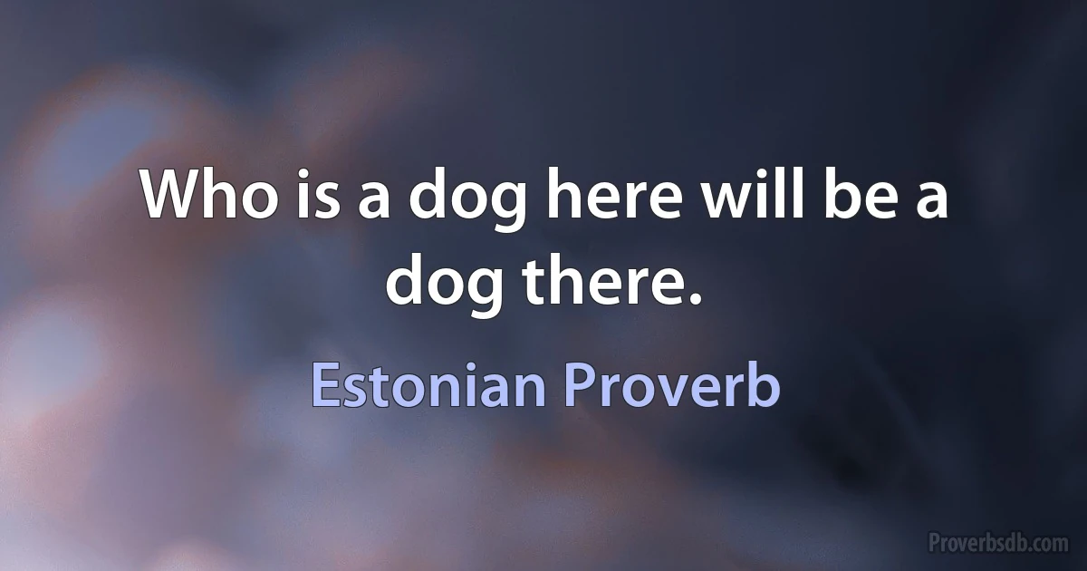 Who is a dog here will be a dog there. (Estonian Proverb)