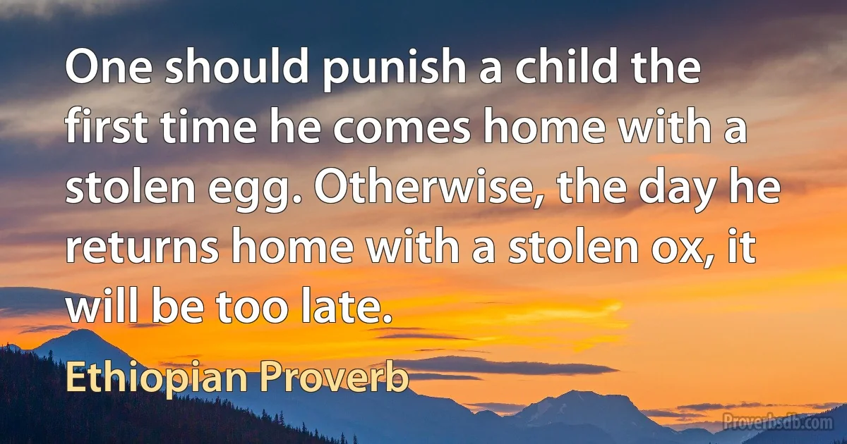 One should punish a child the first time he comes home with a stolen egg. Otherwise, the day he returns home with a stolen ox, it will be too late. (Ethiopian Proverb)