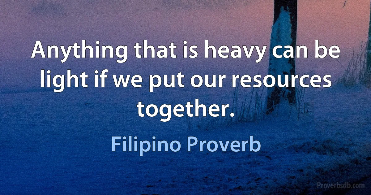 Anything that is heavy can be light if we put our resources together. (Filipino Proverb)