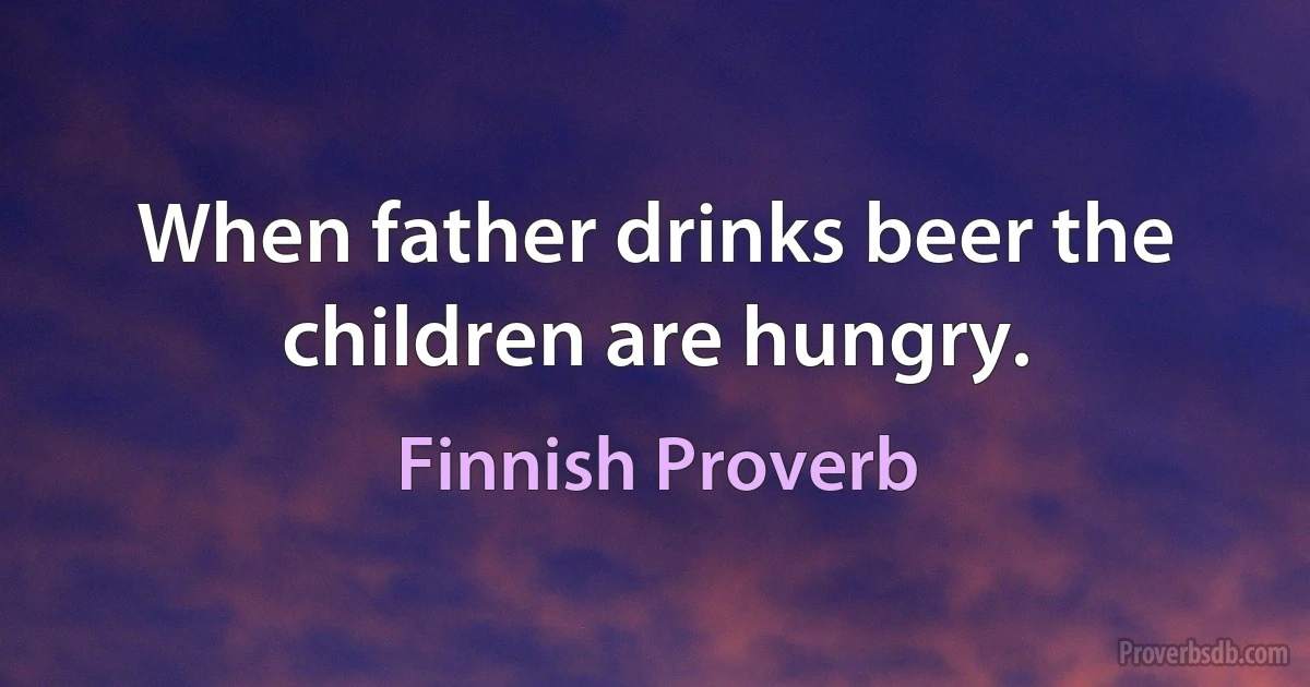 When father drinks beer the children are hungry. (Finnish Proverb)