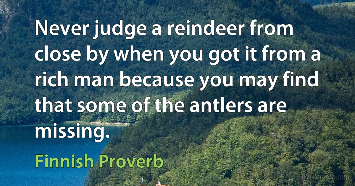 Never judge a reindeer from close by when you got it from a rich man because you may find that some of the antlers are missing. (Finnish Proverb)