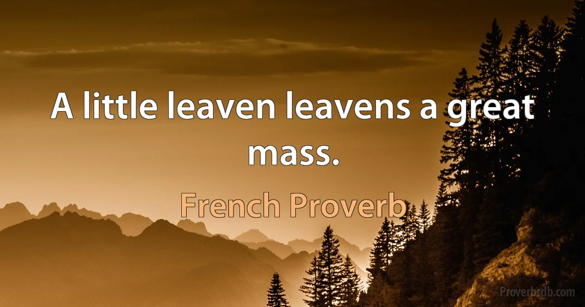 A little leaven leavens a great mass. (French Proverb)