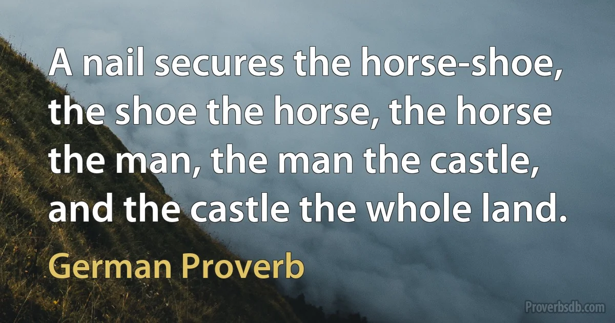 A nail secures the horse-shoe, the shoe the horse, the horse the man, the man the castle, and the castle the whole land. (German Proverb)