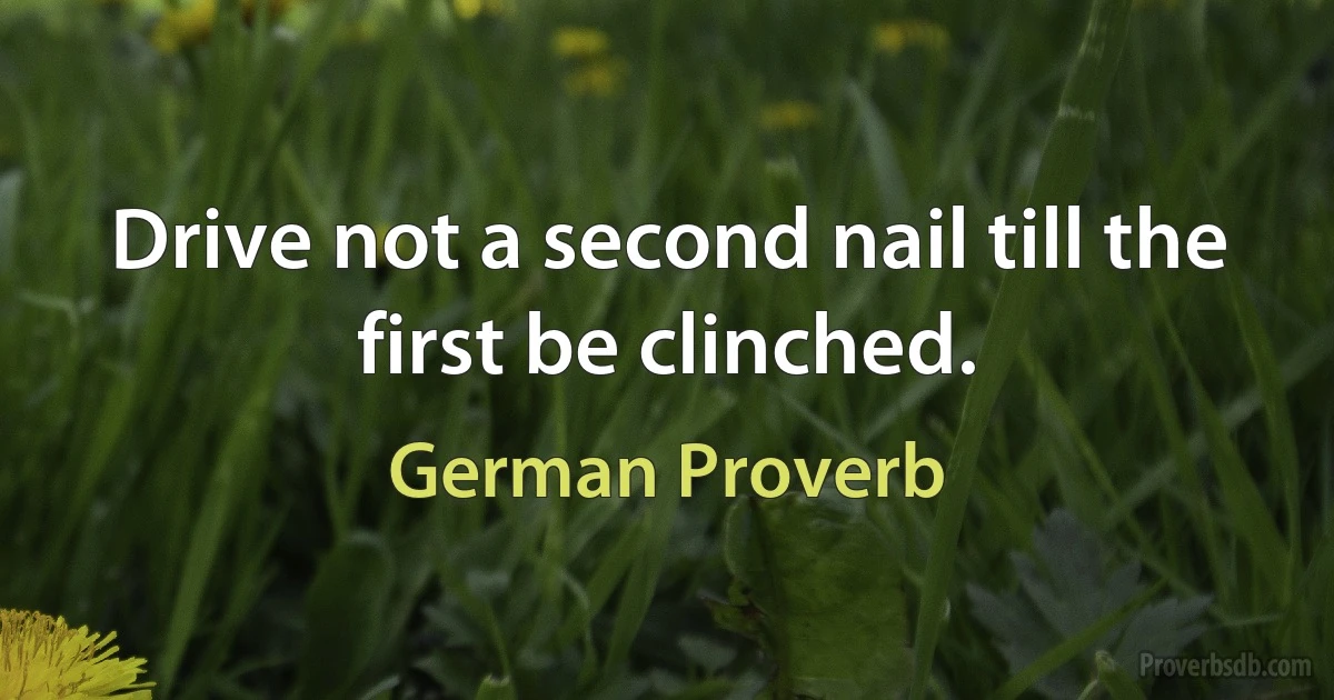 Drive not a second nail till the first be clinched. (German Proverb)