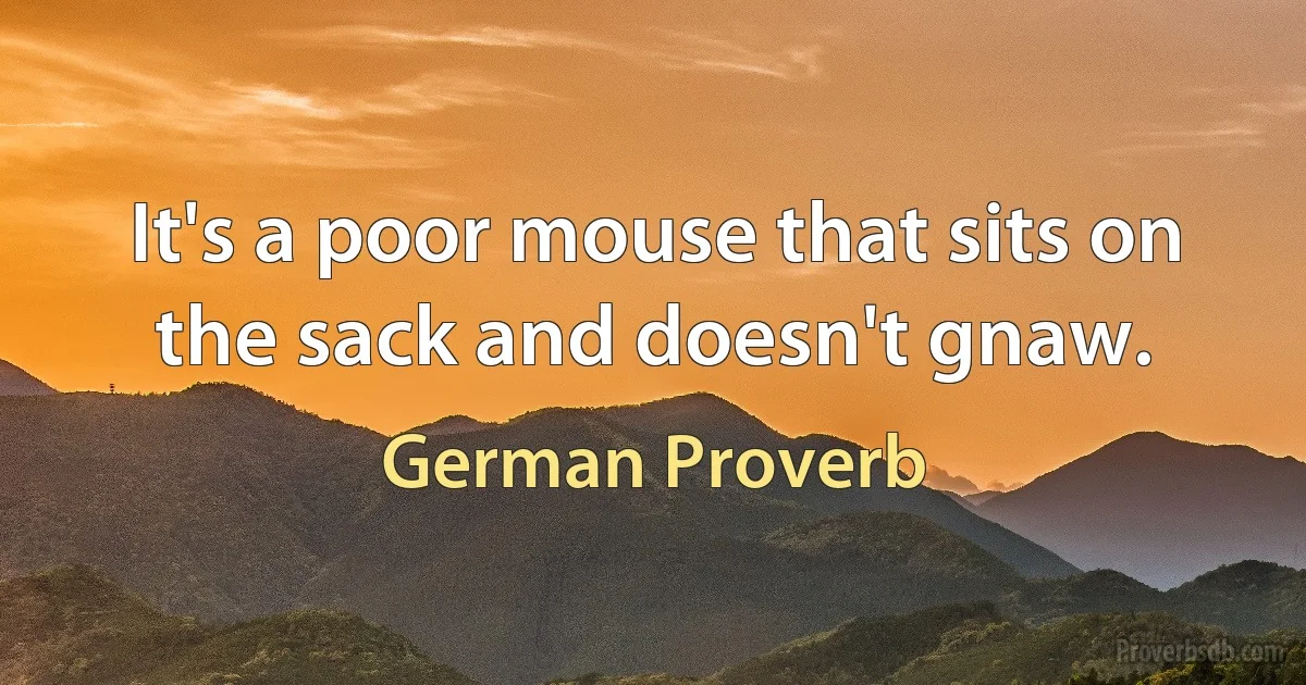 It's a poor mouse that sits on the sack and doesn't gnaw. (German Proverb)