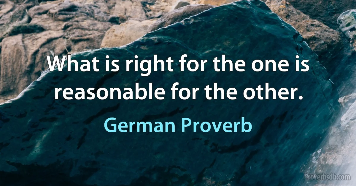 What is right for the one is reasonable for the other. (German Proverb)