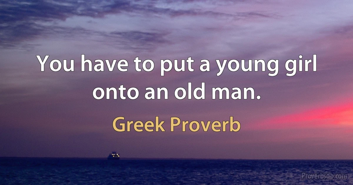 You have to put a young girl onto an old man. (Greek Proverb)