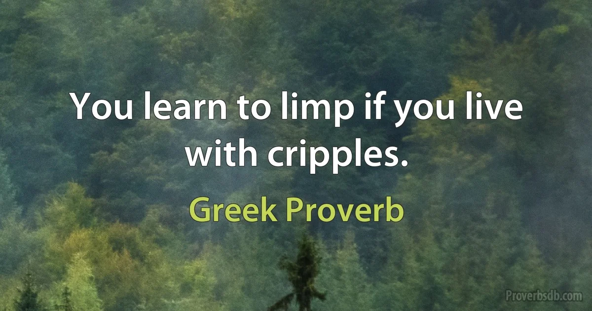 You learn to limp if you live with cripples. (Greek Proverb)