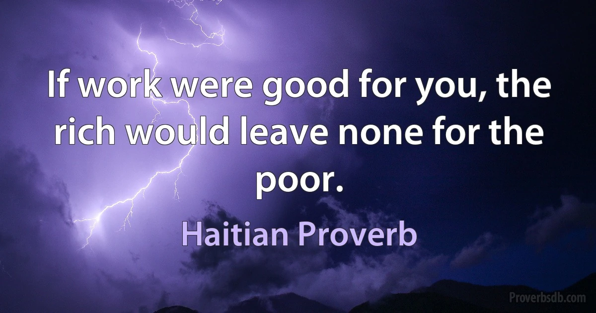 If work were good for you, the rich would leave none for the poor. (Haitian Proverb)