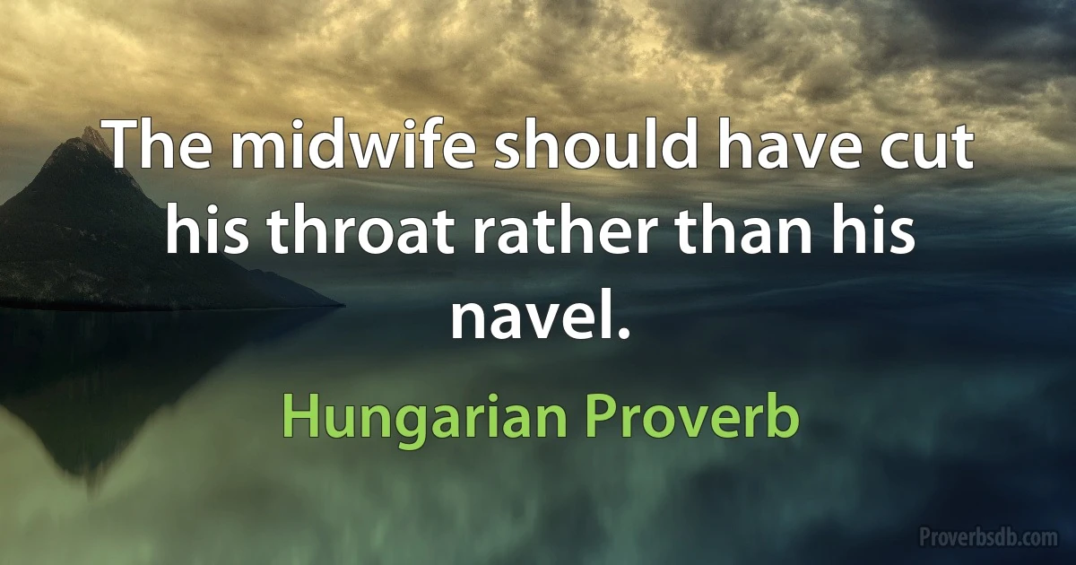 The midwife should have cut his throat rather than his navel. (Hungarian Proverb)