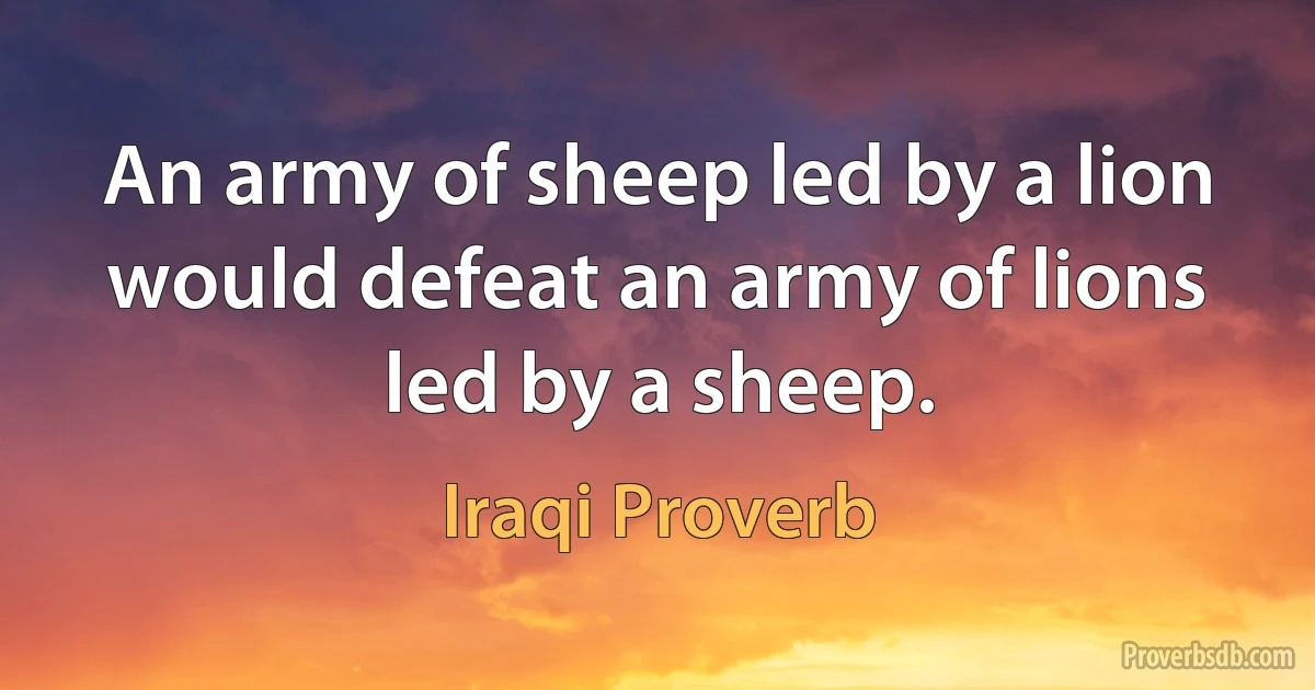 An army of sheep led by a lion would defeat an army of lions led by a sheep. (Iraqi Proverb)