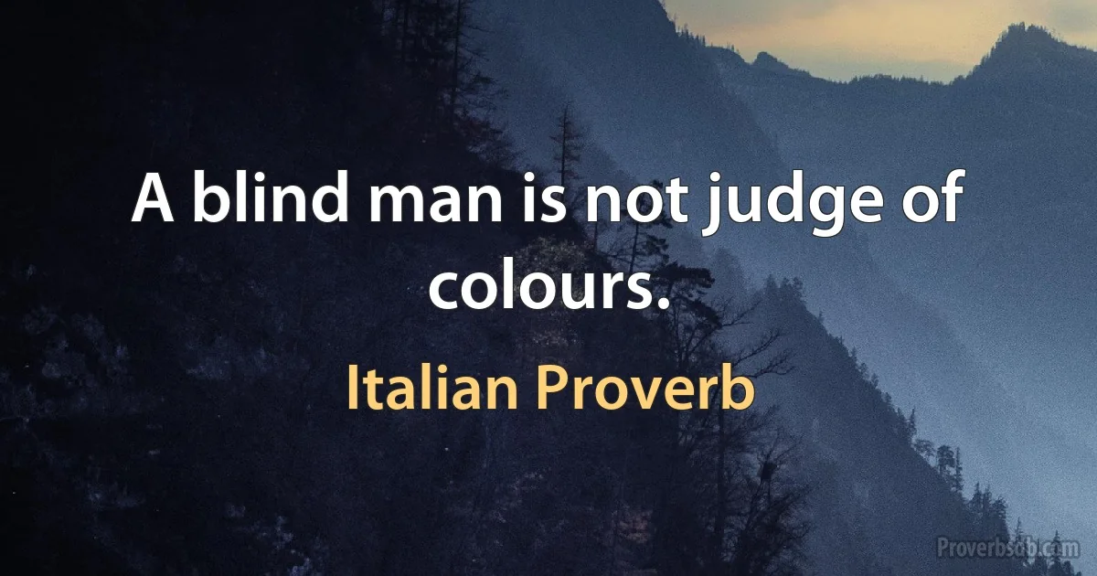 A blind man is not judge of colours. (Italian Proverb)