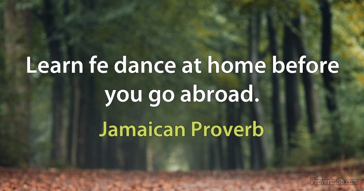 Learn fe dance at home before you go abroad. (Jamaican Proverb)