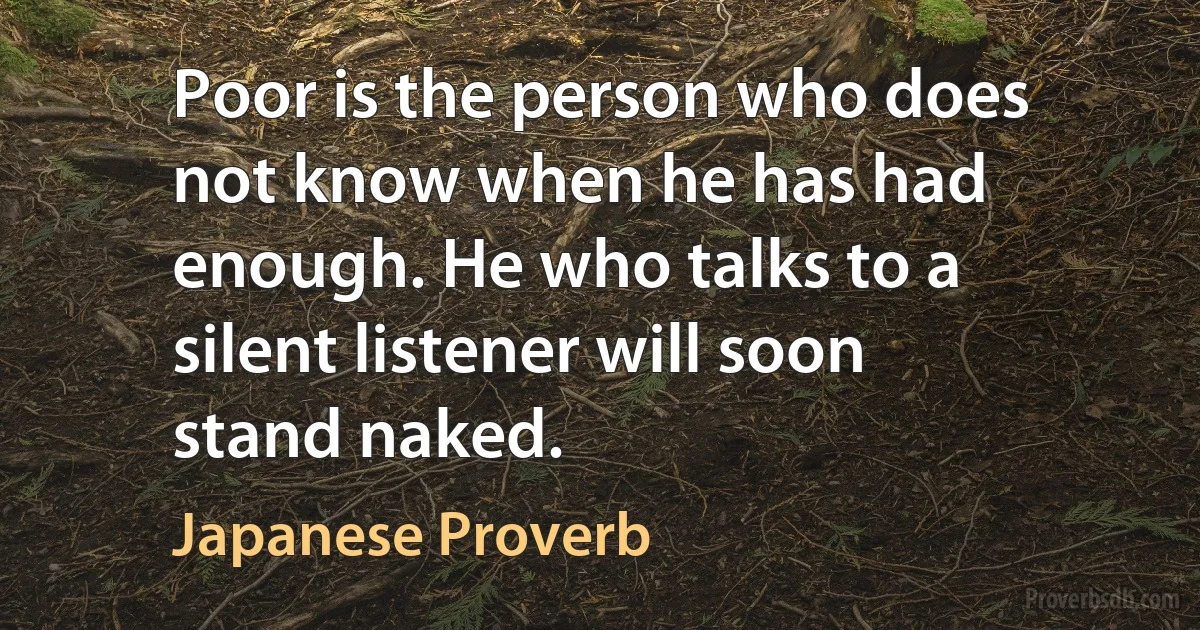 Poor is the person who does not know when he has had enough. He who talks to a silent listener will soon stand naked. (Japanese Proverb)