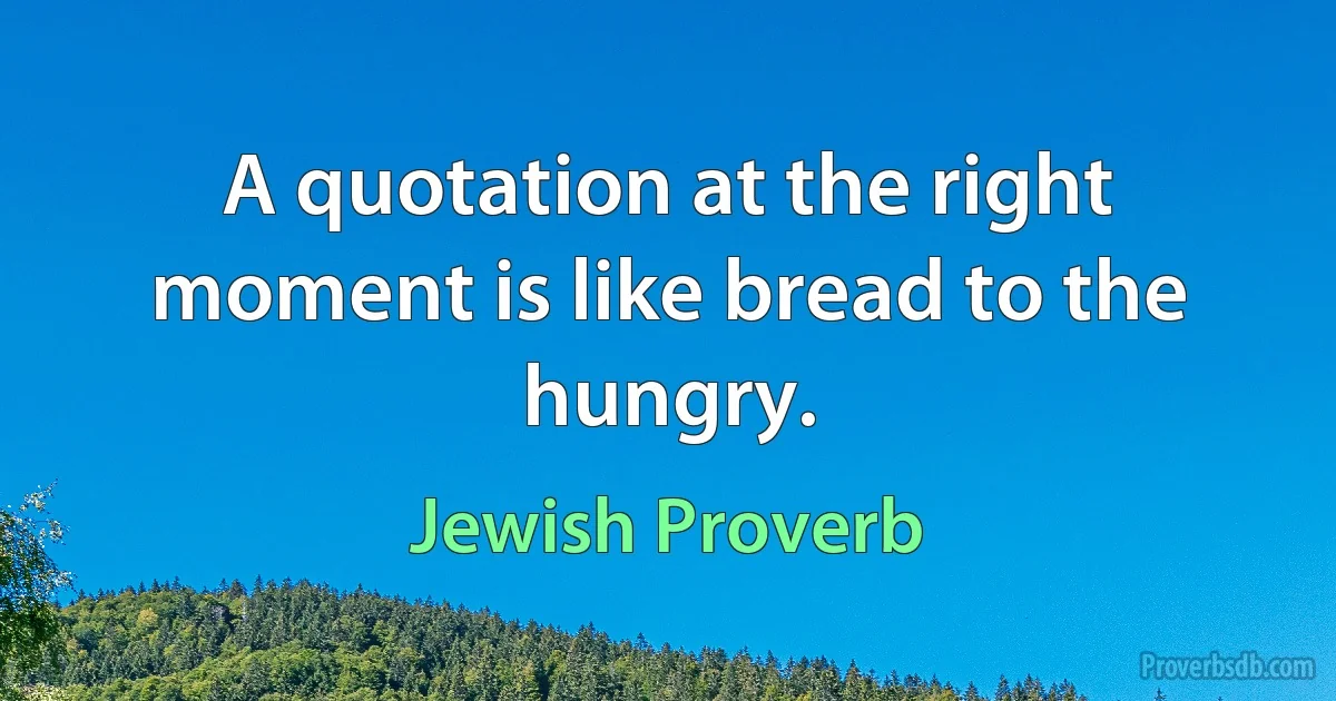 A quotation at the right moment is like bread to the hungry. (Jewish Proverb)