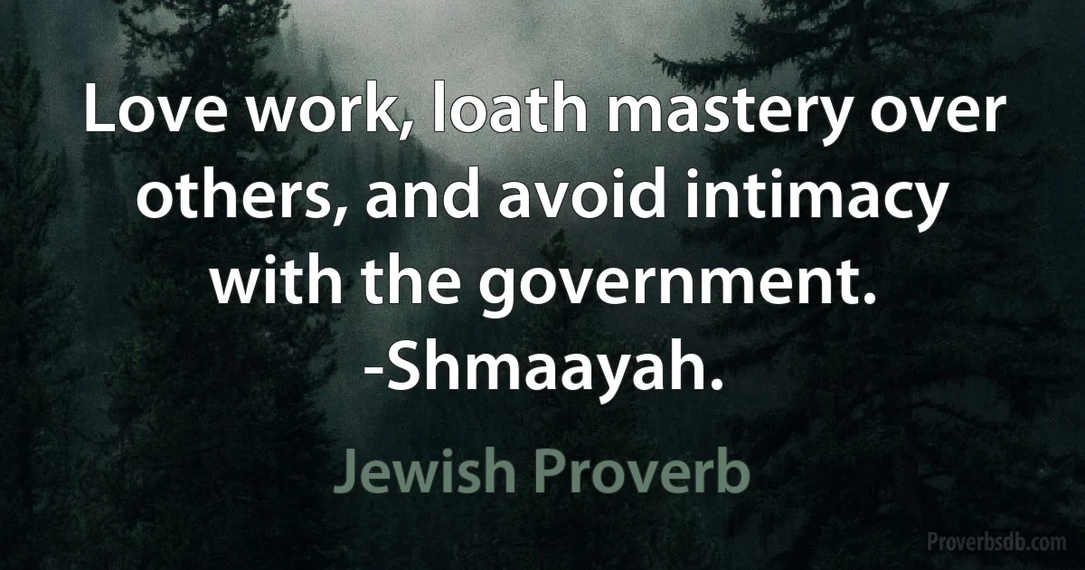 Love work, loath mastery over others, and avoid intimacy with the government. -Shmaayah. (Jewish Proverb)