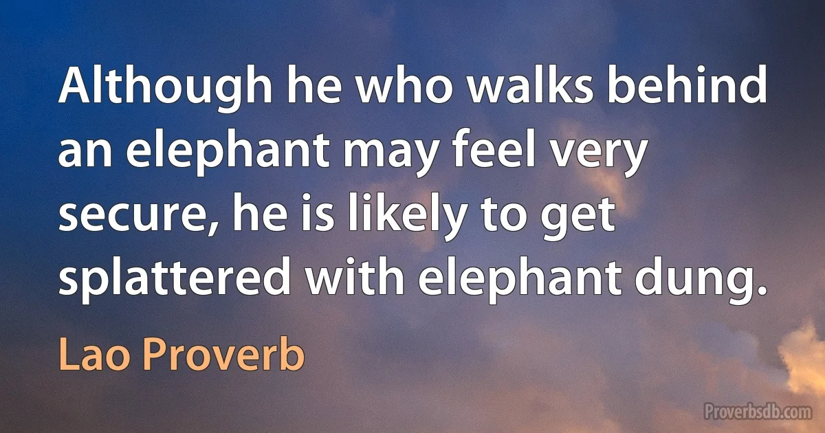 Although he who walks behind an elephant may feel very secure, he is likely to get splattered with elephant dung. (Lao Proverb)