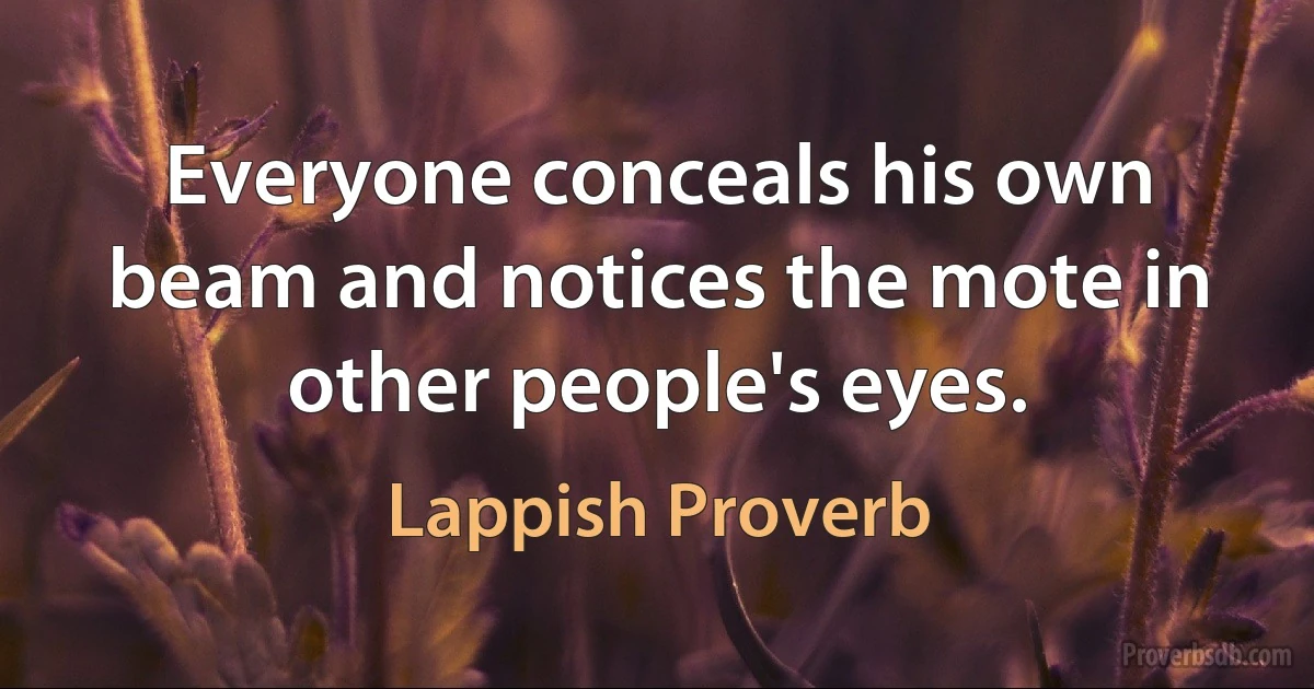 Everyone conceals his own beam and notices the mote in other people's eyes. (Lappish Proverb)