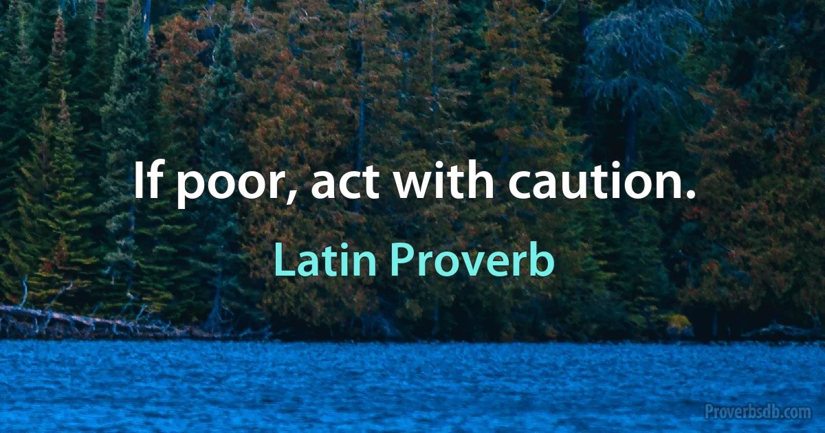 If poor, act with caution. (Latin Proverb)