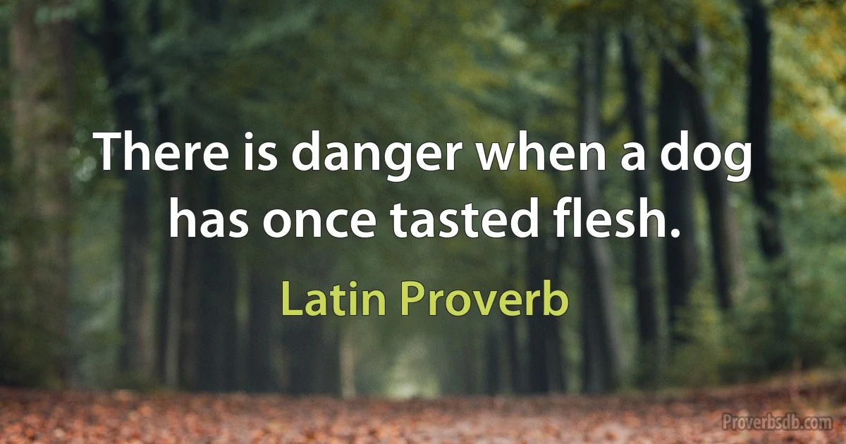 There is danger when a dog has once tasted flesh. (Latin Proverb)