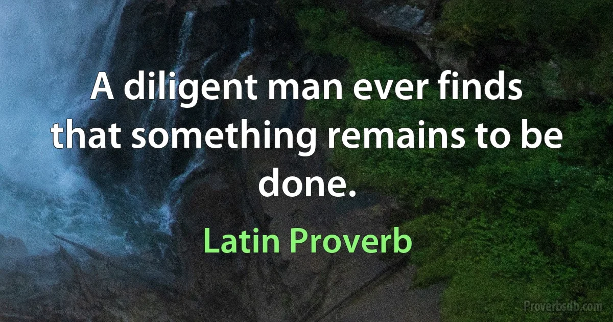 A diligent man ever finds that something remains to be done. (Latin Proverb)