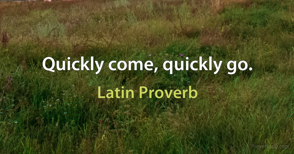 Quickly come, quickly go. (Latin Proverb)