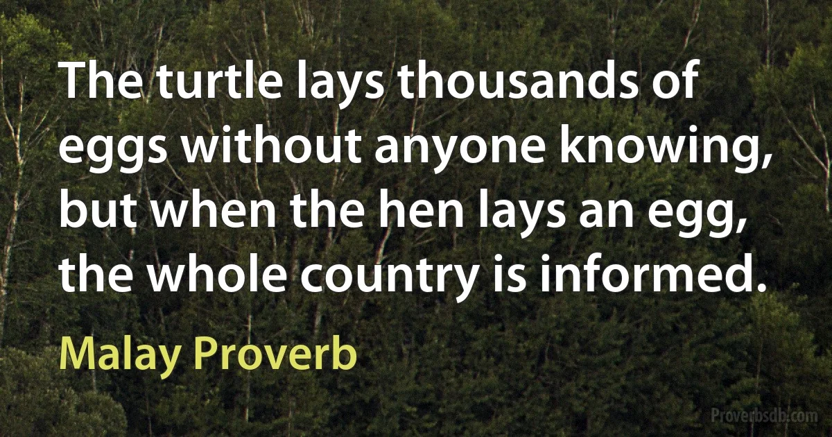 The turtle lays thousands of eggs without anyone knowing, but when the hen lays an egg, the whole country is informed. (Malay Proverb)