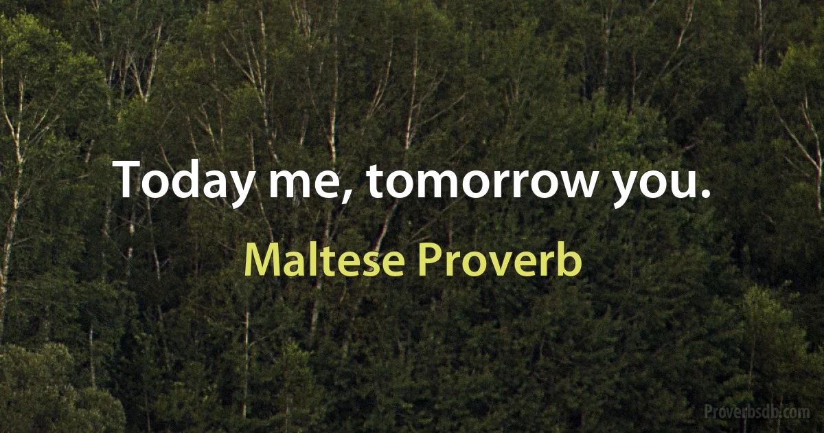 Today me, tomorrow you. (Maltese Proverb)