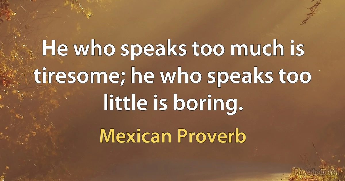 He who speaks too much is tiresome; he who speaks too little is boring. (Mexican Proverb)