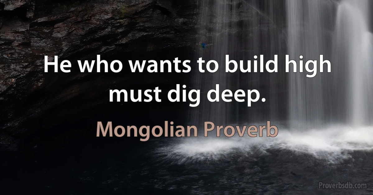 He who wants to build high must dig deep. (Mongolian Proverb)