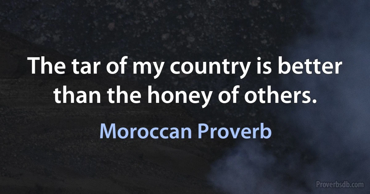 The tar of my country is better than the honey of others. (Moroccan Proverb)